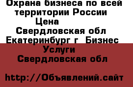 Охрана бизнеса по всей территории России › Цена ­ 1 500 - Свердловская обл., Екатеринбург г. Бизнес » Услуги   . Свердловская обл.